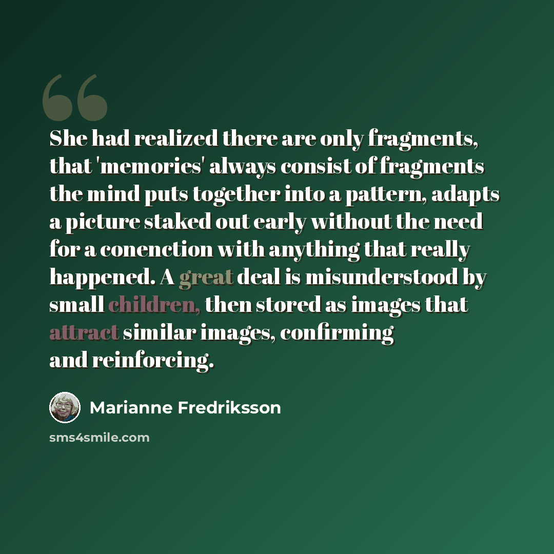 “She had realized there are only fragments, that 'memories' always consist of fragments the mind puts together into a pattern, adapts a picture staked out early without the need for a conenction with anything that really happened. A great deal is misunderstood by small children, then stored as…” quote by Marianne Fredriksson