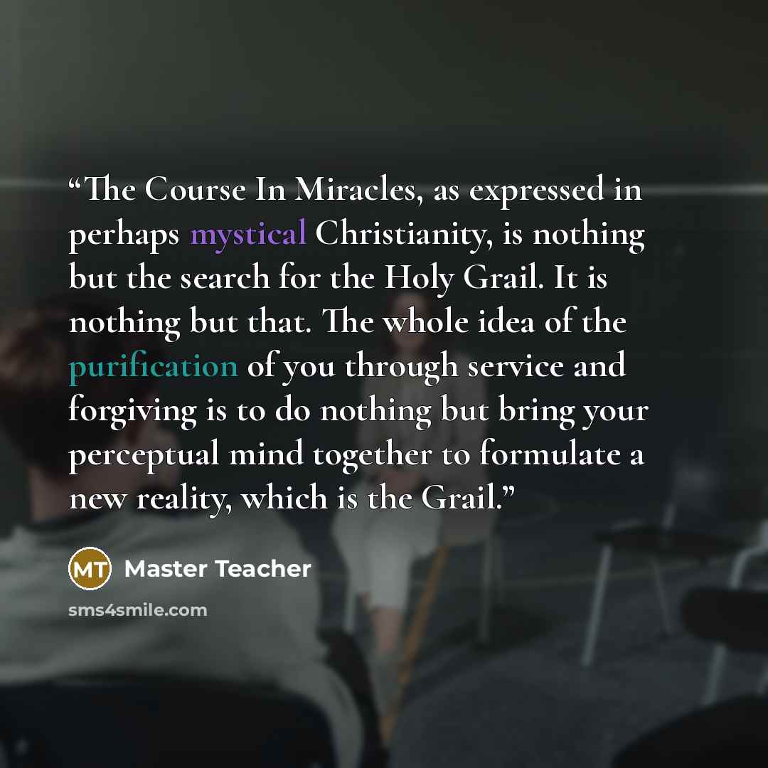 “The Course In Miracles, as expressed in perhaps mystical Christianity, is nothing but the search for the Holy Grail. It is nothing but that. The whole idea of the purification of you through service and forgiving is to do nothing but bring your perceptual mind together to formulate a new reality…” quote by Master Teacher