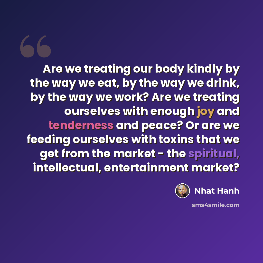 “Are we treating our body kindly by the way we eat, by the way we drink, by the way we work? Are we treating ourselves with enough joy and tenderness and peace? Or are we feeding ourselves with toxins that we get from the market - the spiritual, intellectual, entertainment market?” quote by Nhat Hanh