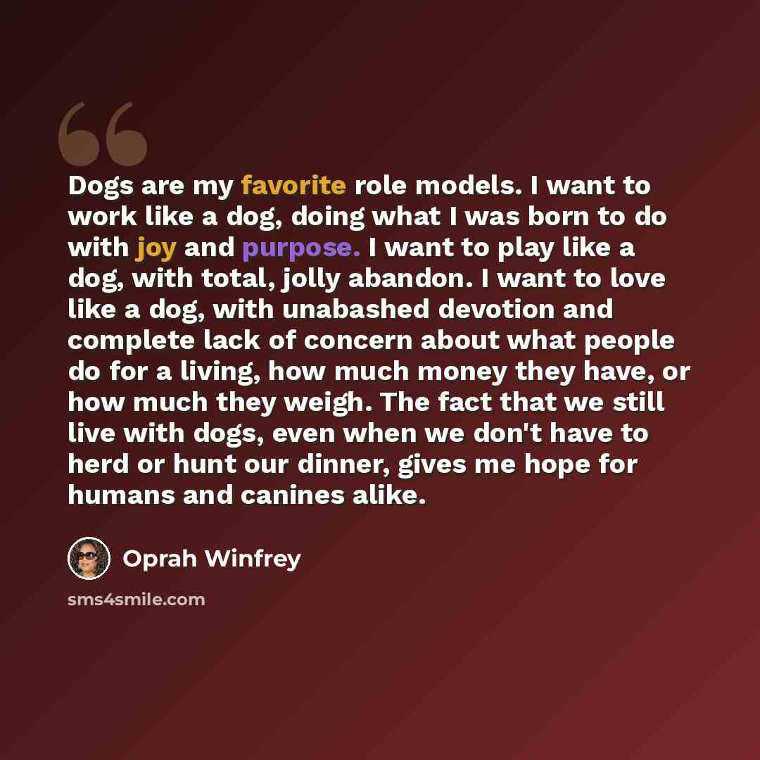 “Dogs are my favorite role models. I want to work like a dog, doing what I was born to do with joy and purpose. I want to play like a dog, with total, jolly abandon. I want to love like a dog, with unabashed devotion and complete lack of concern about what people do for a living, how much money…” quote by Oprah Winfrey