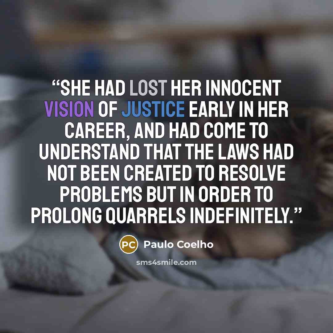 “She had lost her innocent vision of justice early in her career, and had come to understand that the laws had not been created to resolve problems but in order to prolong quarrels indefinitely.” quote by Paulo Coelho