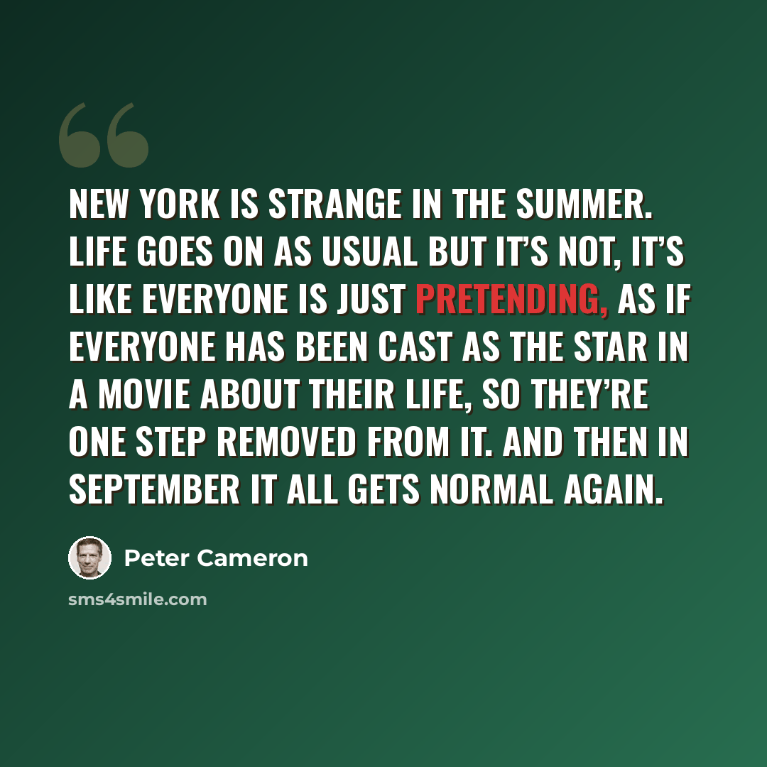 “New York is strange in the summer. Life goes on as usual but it’s not, it’s like everyone is just pretending, as if everyone has been cast as the star in a movie about their life, so they’re one step removed from it. And then in September it all gets normal again.” quote by Peter Cameron