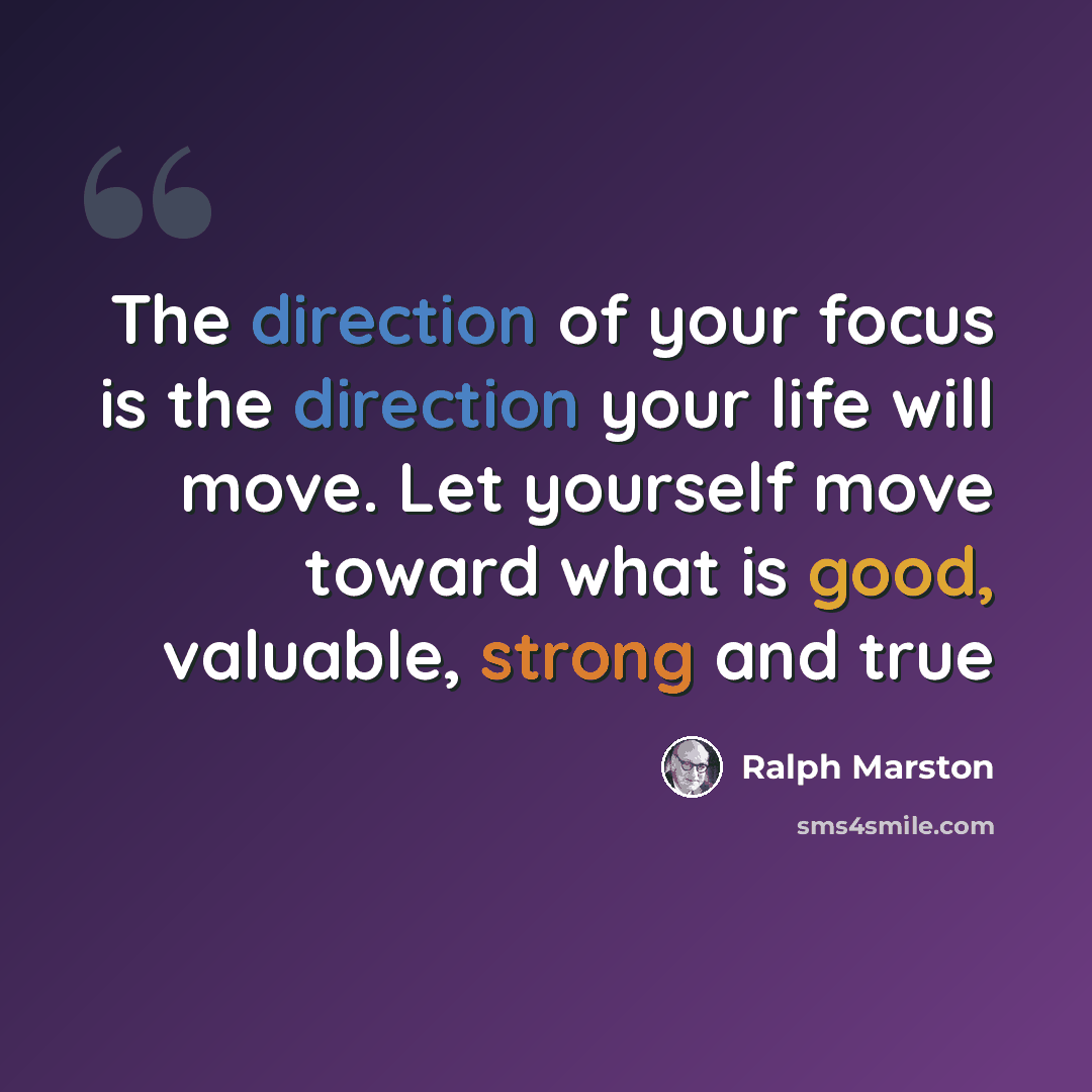 “The direction of your focus is the direction your life will move. Let yourself move toward what is good, valuable, strong and true” quote by Ralph Marston
