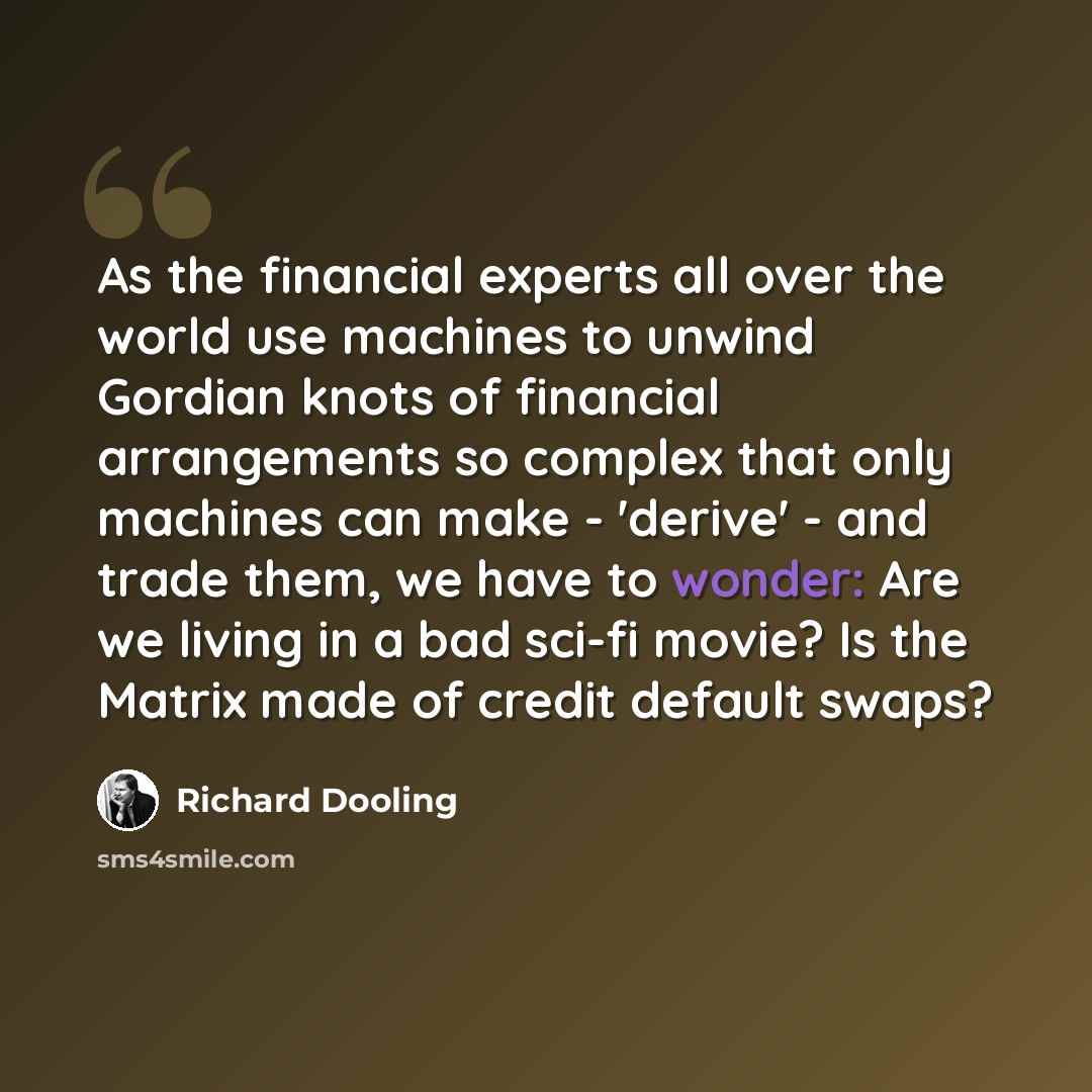 “As the financial experts all over the world use machines to unwind Gordian knots of financial arrangements so complex that only machines can make - 'derive' - and trade them, we have to wonder: Are we living in a bad sci-fi movie? Is the Matrix made of credit default swaps?” quote by Richard Dooling