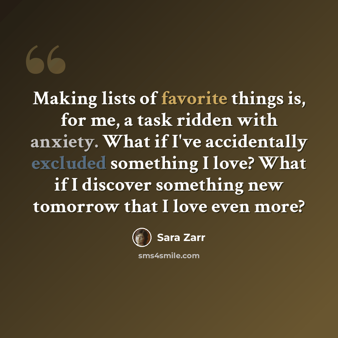 “Making lists of favorite things is, for me, a task ridden with anxiety. What if I've accidentally excluded something I love? What if I discover something new tomorrow that I love even more?” quote by Sara Zarr
