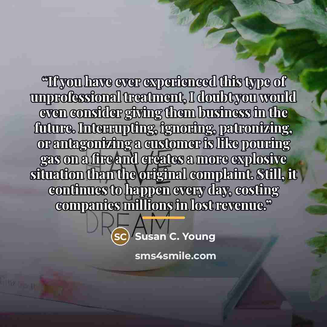 “If you have ever experienced this type of unprofessional treatment, I doubt you would even consider giving them business in the future. Interrupting, ignoring, patronizing, or antagonizing a customer is like pouring gas on a fire and creates a more explosive situation than the original complaint…” quote by Susan C. Young