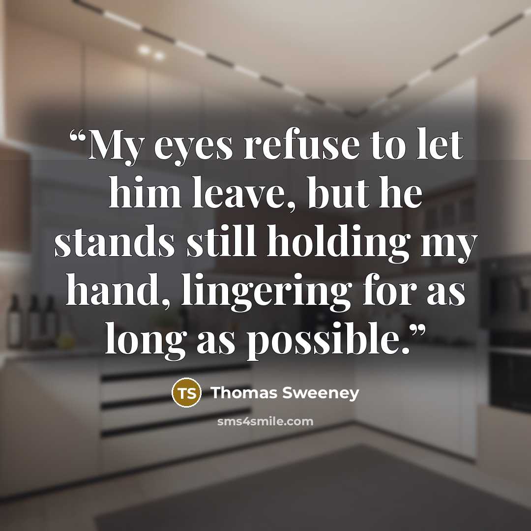 “My eyes refuse to let him leave, but he stands still holding my hand, lingering for as long as possible.” quote by Thomas Sweeney
