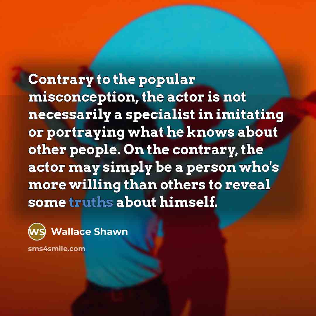 “Contrary to the popular misconception, the actor is not necessarily a specialist in imitating or portraying what he knows about other people. On the contrary, the actor may simply be a person who's more willing than others to reveal some truths about himself.” quote by Wallace Shawn