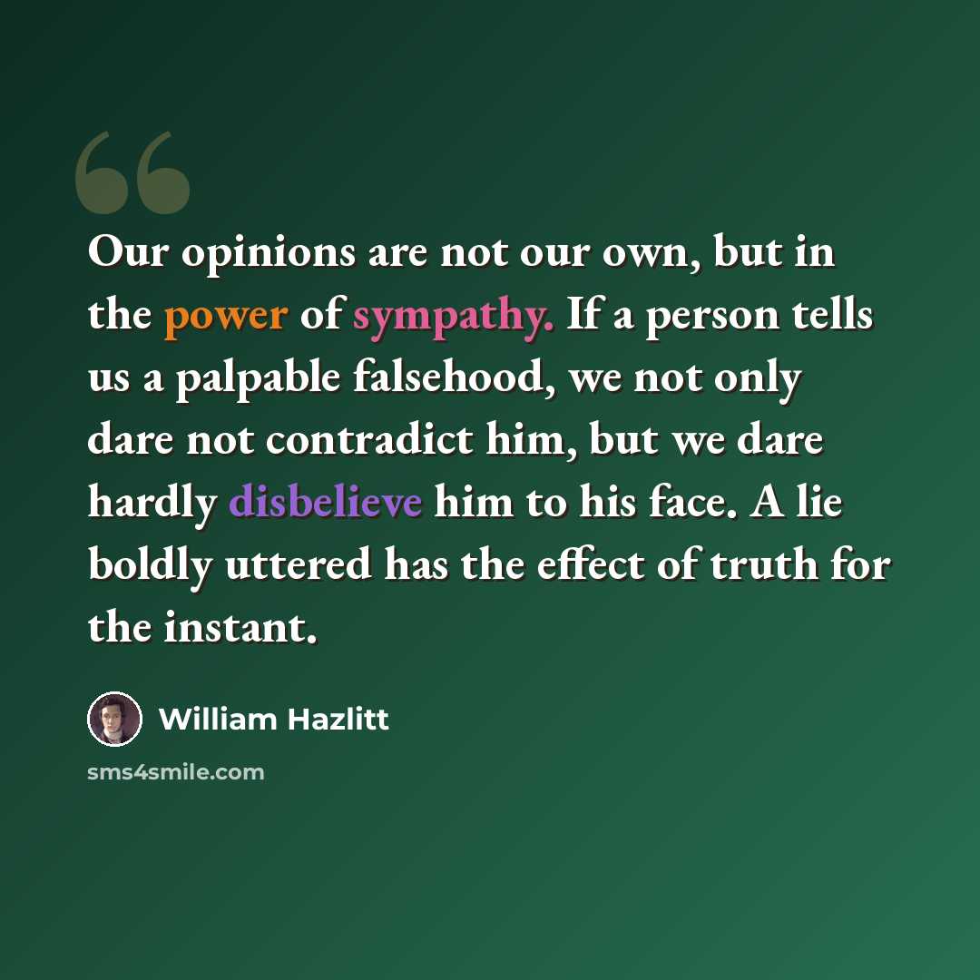 “Our opinions are not our own, but in the power of sympathy. If a person tells us a palpable falsehood, we not only dare not contradict him, but we dare hardly disbelieve him to his face. A lie boldly uttered has the effect of truth for the instant.” quote by William Hazlitt