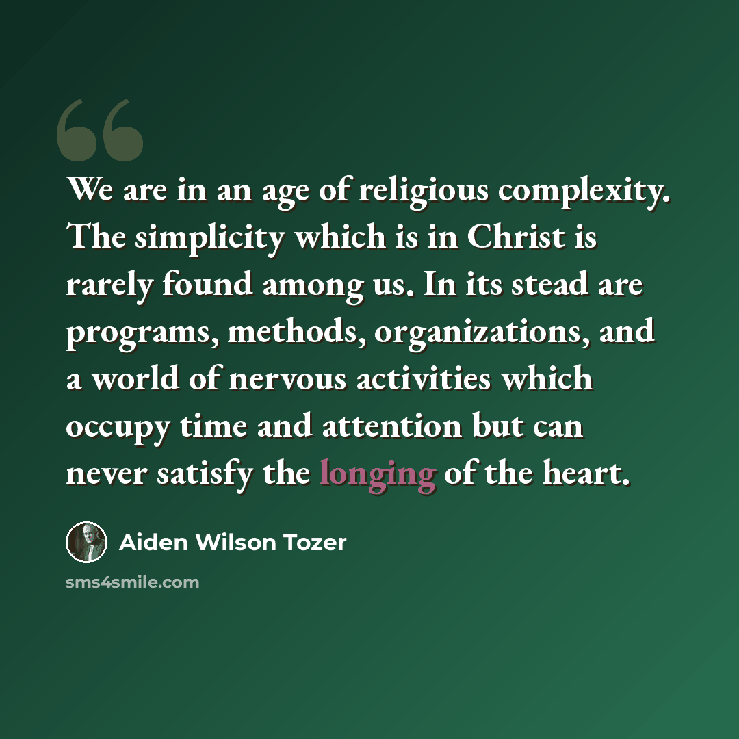 “We are in an age of religious complexity. The simplicity which is in Christ is rarely found among us. In its stead are programs, methods, organizations, and a world of nervous activities which occupy time and attention but can never satisfy the longing of the heart.” quote by Aiden Wilson Tozer