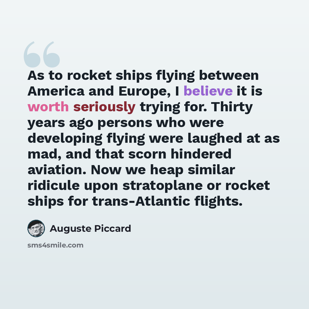 “As to rocket ships flying between America and Europe, I believe it is worth seriously trying for. Thirty years ago persons who were developing flying were laughed at as mad, and that scorn hindered aviation. Now we heap similar ridicule upon stratoplane or rocket ships for trans-Atlantic flights.” quote by Auguste Piccard
