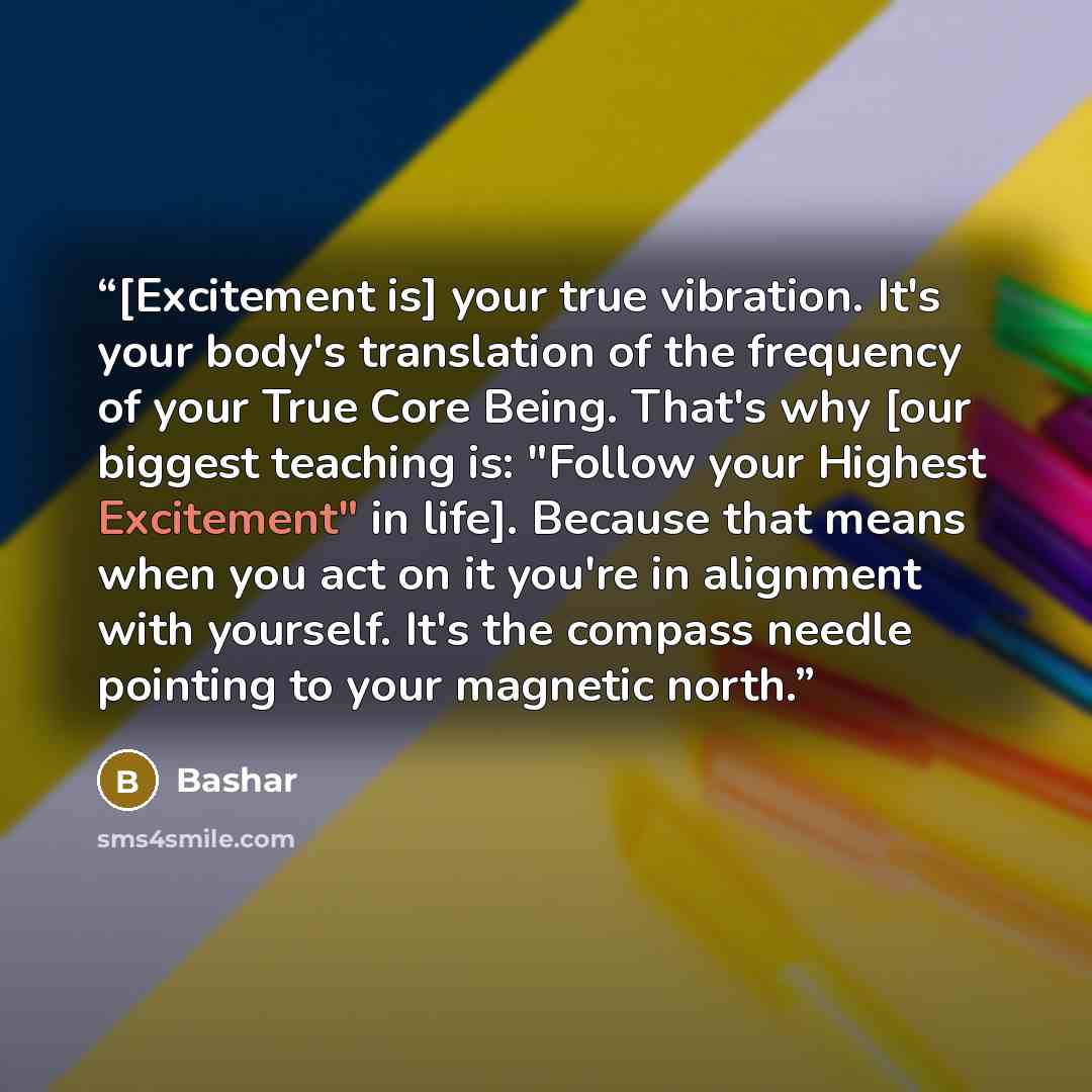 “[Excitement is] your true vibration. It's your body's translation of the frequency of your True Core Being. That's why [our biggest teaching is: "Follow your Highest Excitement" in life]. Because that means when you act on it you're in alignment with yourself. It's the compass needle pointing to…” quote by Bashar