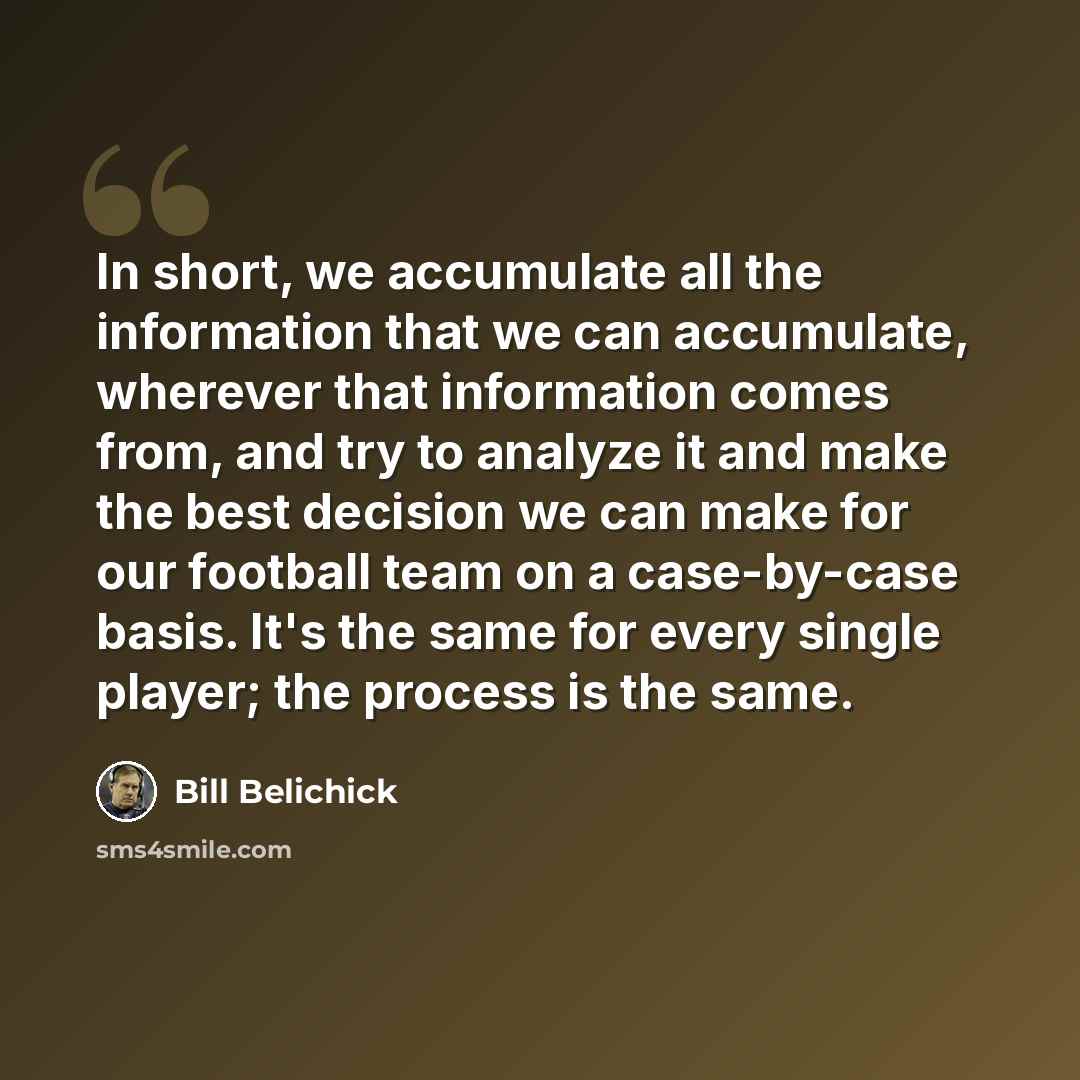 “In short, we accumulate all the information that we can accumulate, wherever that information comes from, and try to analyze it and make the best decision we can make for our football team on a case-by-case basis. It's the same for every single player; the process is the same.” quote by Bill Belichick