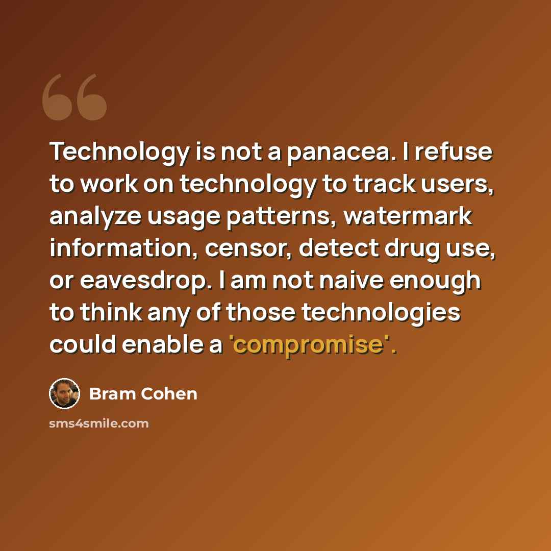 “Technology is not a panacea. I refuse to work on technology to track users, analyze usage patterns, watermark information, censor, detect drug use, or eavesdrop. I am not naive enough to think any of those technologies could enable a 'compromise'.” quote by Bram Cohen