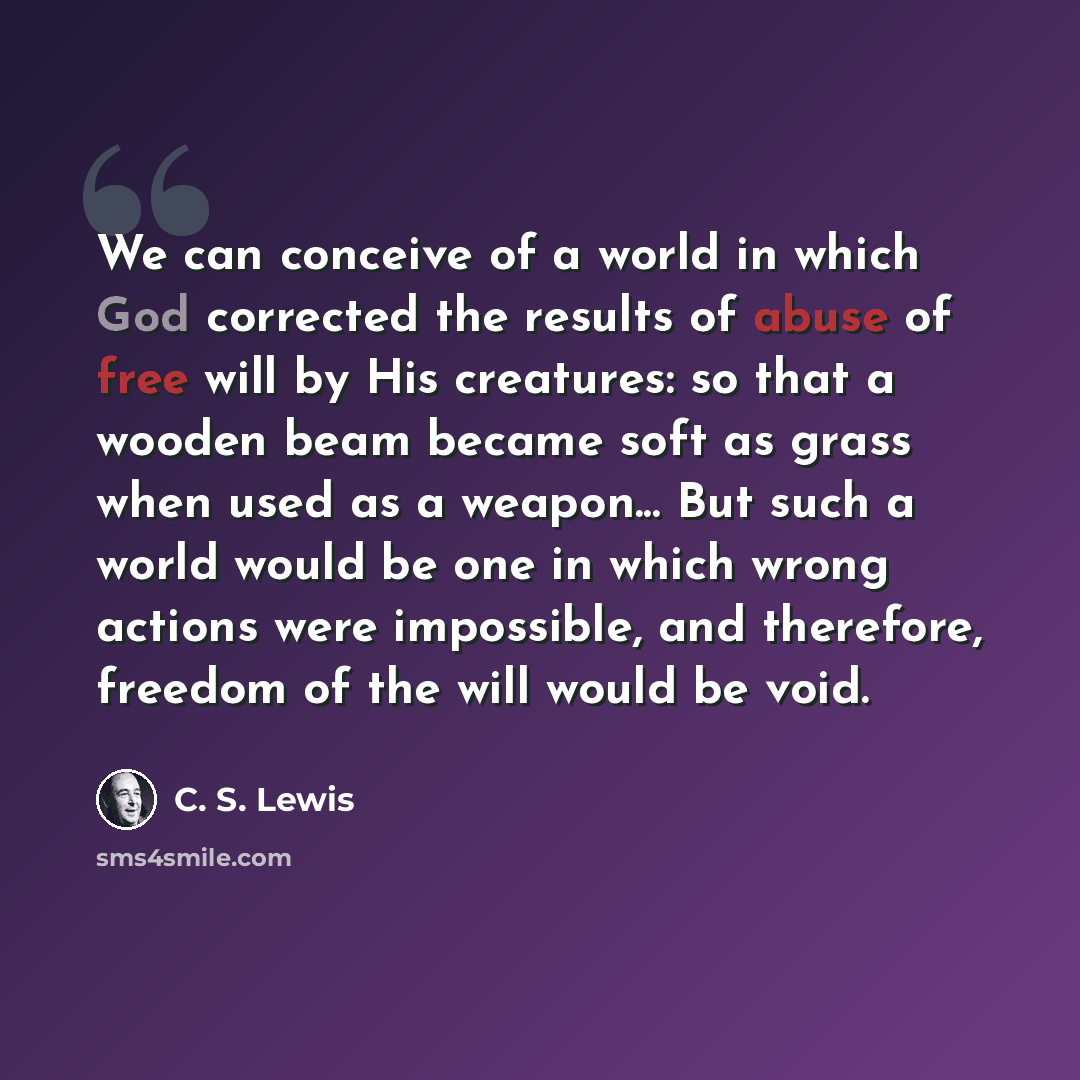 “We can conceive of a world in which God corrected the results of abuse of free will by His creatures: so that a wooden beam became soft as grass when used as a weapon... But such a world would be one in which wrong actions were impossible, and therefore, freedom of the will would be void.” quote by C. S. Lewis