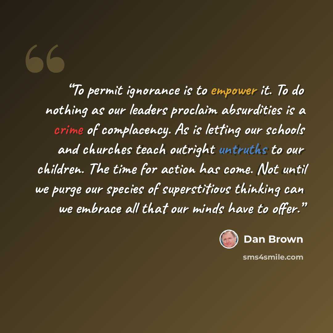 “To permit ignorance is to empower it. To do nothing as our leaders proclaim absurdities is a crime of complacency. As is letting our schools and churches teach outright untruths to our children. The time for action has come. Not until we purge our species of superstitious thinking can we embrace…” quote by Dan Brown