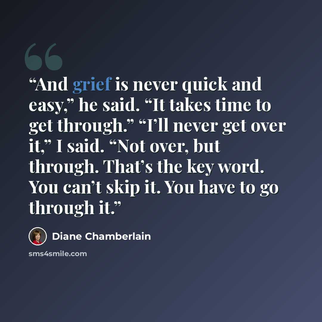 “And grief is never quick and easy,” he said. “It takes time to get through.” “I’ll never get over it,” I said. “Not over, but through. That’s the key word. You can’t skip it. You have to go through it.” quote by Diane Chamberlain