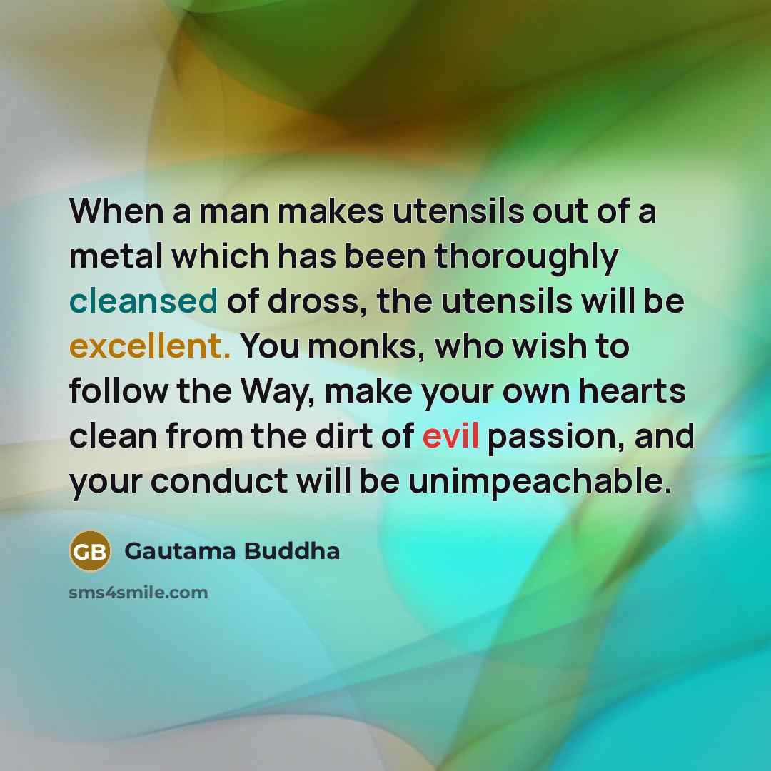 “When a man makes utensils out of a metal which has been thoroughly cleansed of dross, the utensils will be excellent. You monks, who wish to follow the Way, make your own hearts clean from the dirt of evil passion, and your conduct will be unimpeachable.” quote by Gautama Buddha