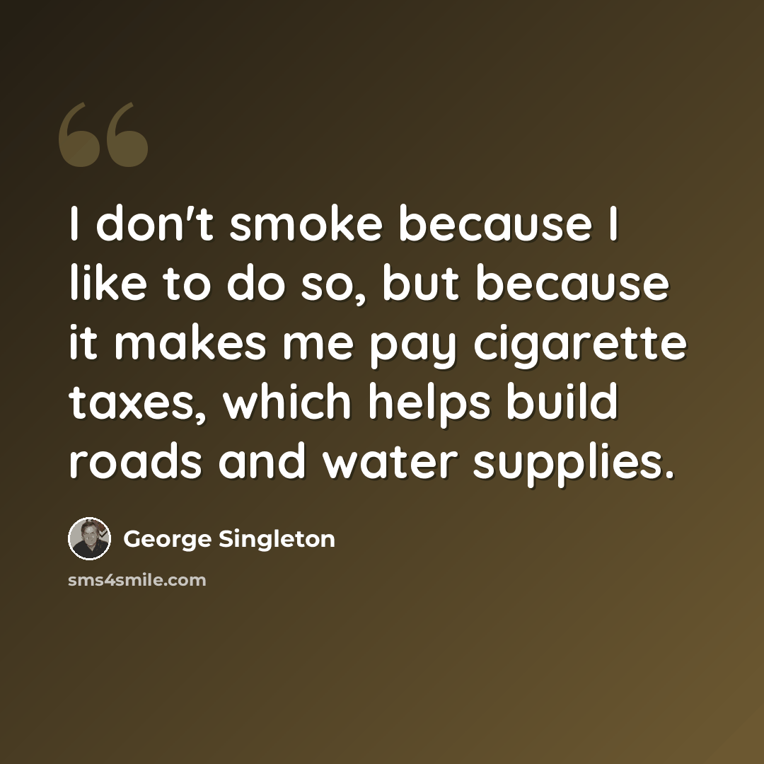“I don't smoke because I like to do so, but because it makes me pay cigarette taxes, which helps build roads and water supplies.” quote by George Singleton