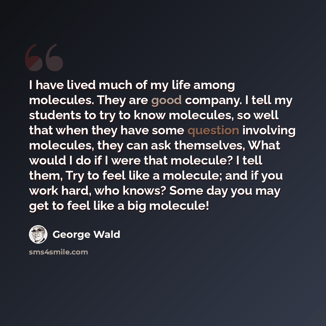 “I have lived much of my life among molecules. They are good company. I tell my students to try to know molecules, so well that when they have some question involving molecules, they can ask themselves, What would I do if I were that molecule? I tell them, Try to feel like a molecule; and if you…” quote by George Wald