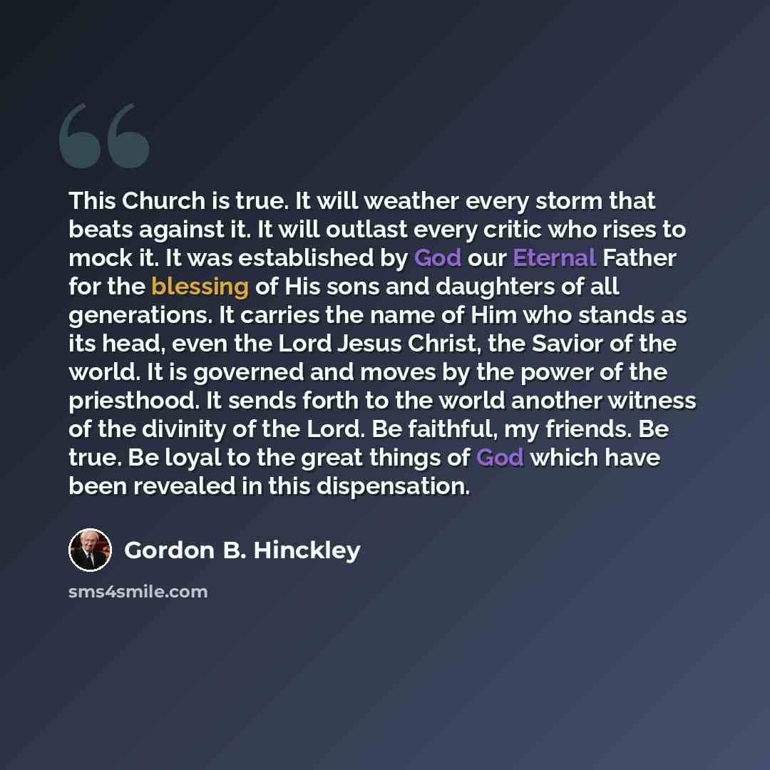 “This Church is true. It will weather every storm that beats against it. It will outlast every critic who rises to mock it. It was established by God our Eternal Father for the blessing of His sons and daughters of all generations. It carries the name of Him who stands as its head, even the Lord…” quote by Gordon B. Hinckley