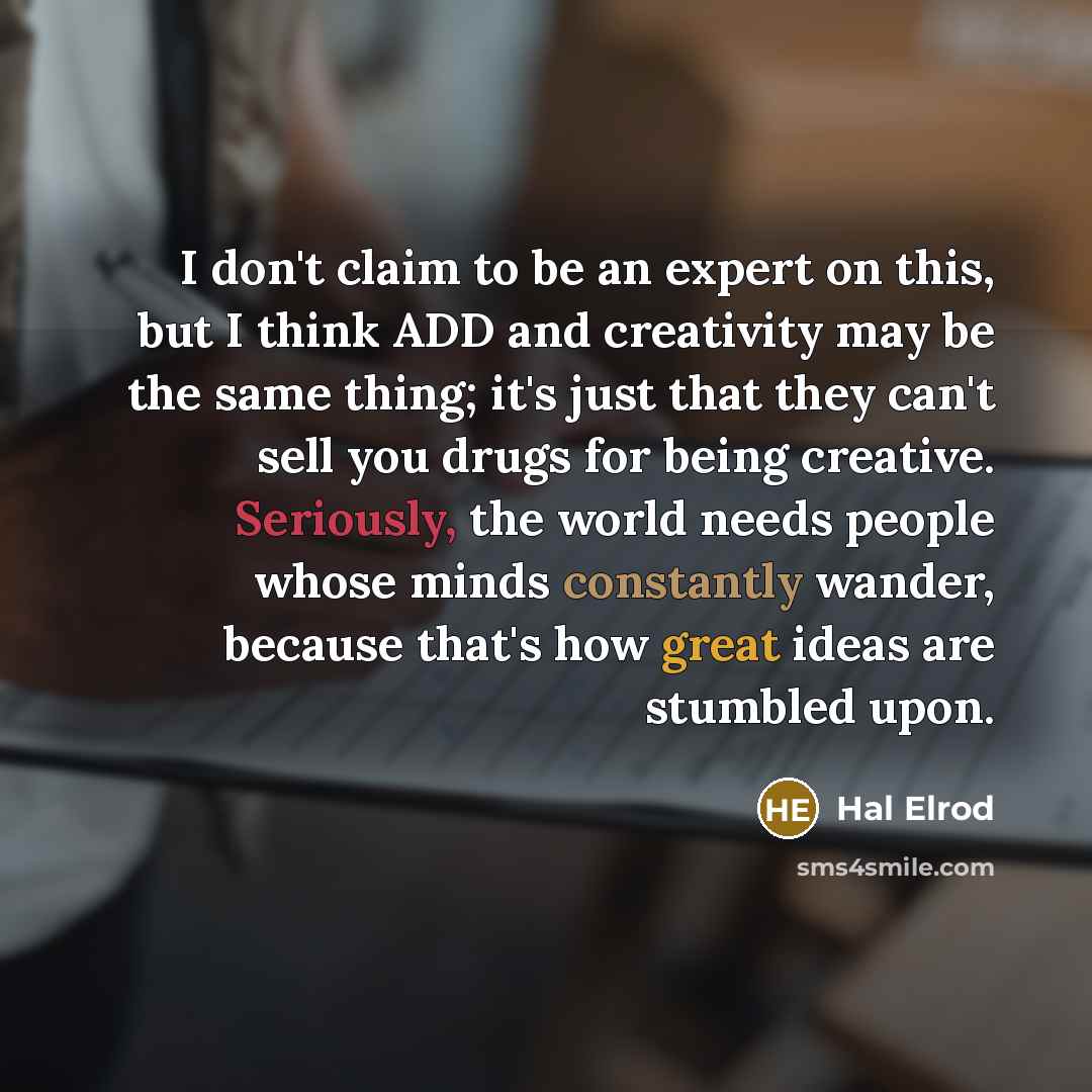 “I don't claim to be an expert on this, but I think ADD and creativity may be the same thing; it's just that they can't sell you drugs for being creative. Seriously, the world needs people whose minds constantly wander, because that's how great ideas are stumbled upon.” quote by Hal Elrod