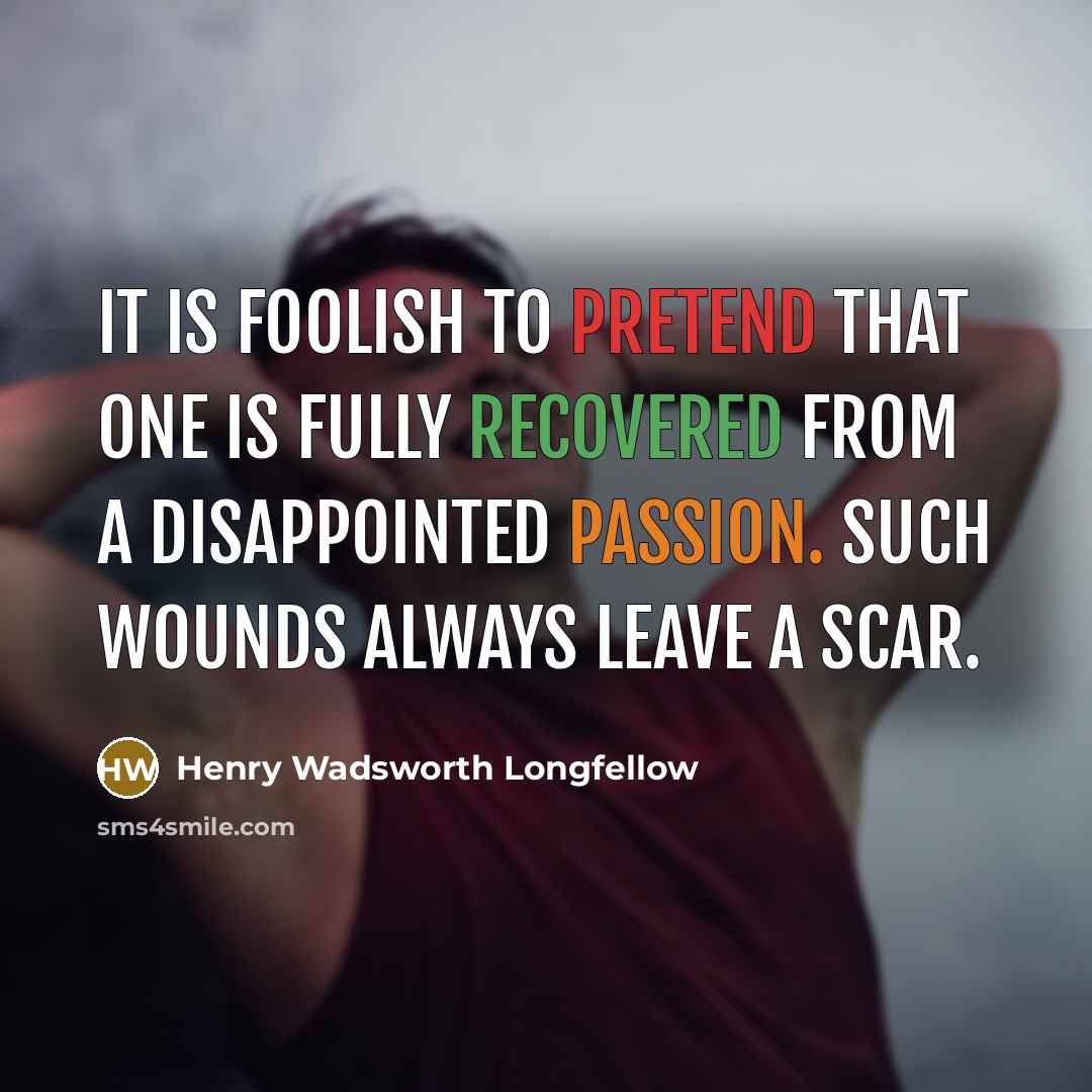 “It is foolish to pretend that one is fully recovered from a disappointed passion. Such wounds always leave a scar.” quote by Henry Wadsworth Longfellow