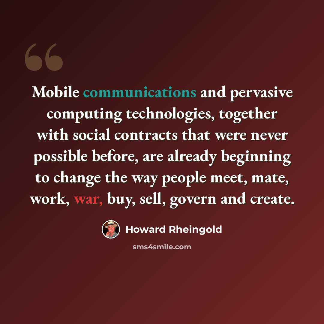 “Mobile communications and pervasive computing technologies, together with social contracts that were never possible before, are already beginning to change the way people meet, mate, work, war, buy, sell, govern and create.” quote by Howard Rheingold