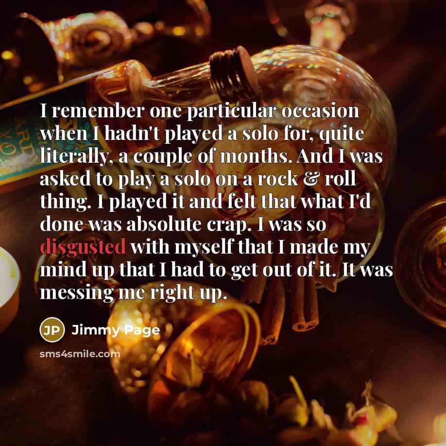 “I remember one particular occasion when I hadn't played a solo for, quite literally, a couple of months. And I was asked to play a solo on a rock & roll thing. I played it and felt that what I'd done was absolute crap. I was so disgusted with myself that I made my mind up that I had to get out of…” quote by Jimmy Page