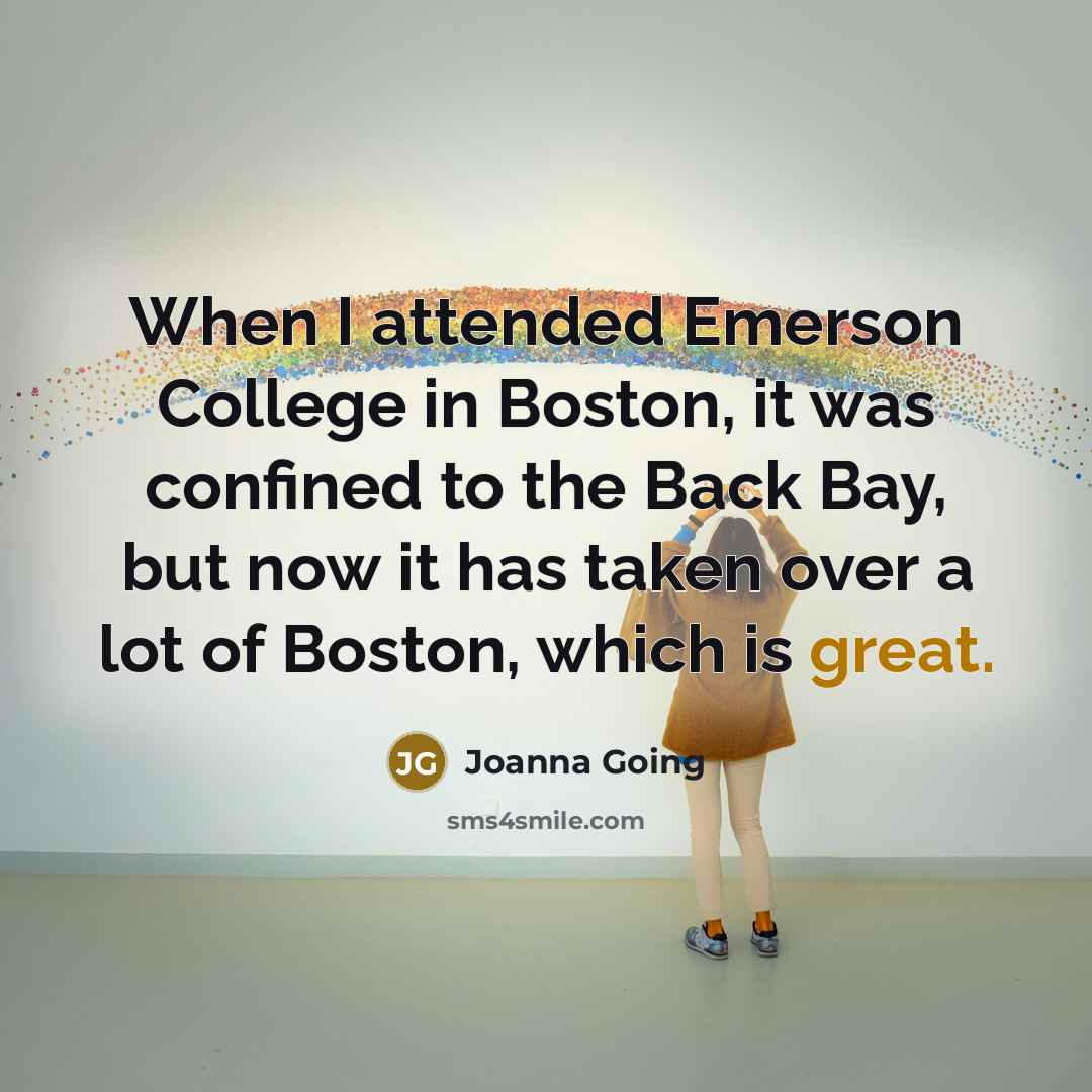 “When I attended Emerson College in Boston, it was confined to the Back Bay, but now it has taken over a lot of Boston, which is great.” quote by Joanna Going