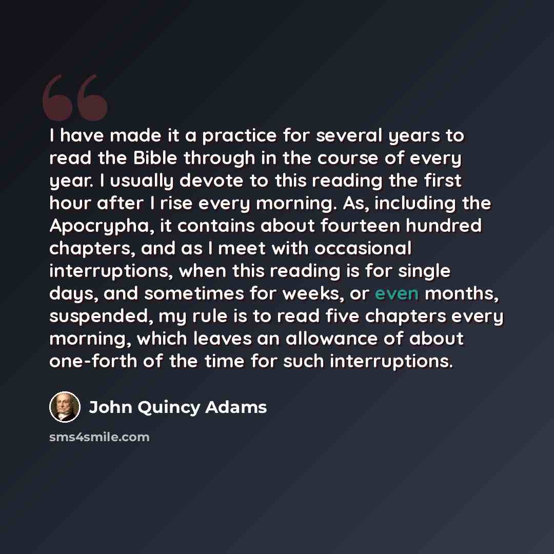 “I have made it a practice for several years to read the Bible through in the course of every year. I usually devote to this reading the first hour after I rise every morning. As, including the Apocrypha, it contains about fourteen hundred chapters, and as I meet with occasional interruptions, when…” quote by John Quincy Adams