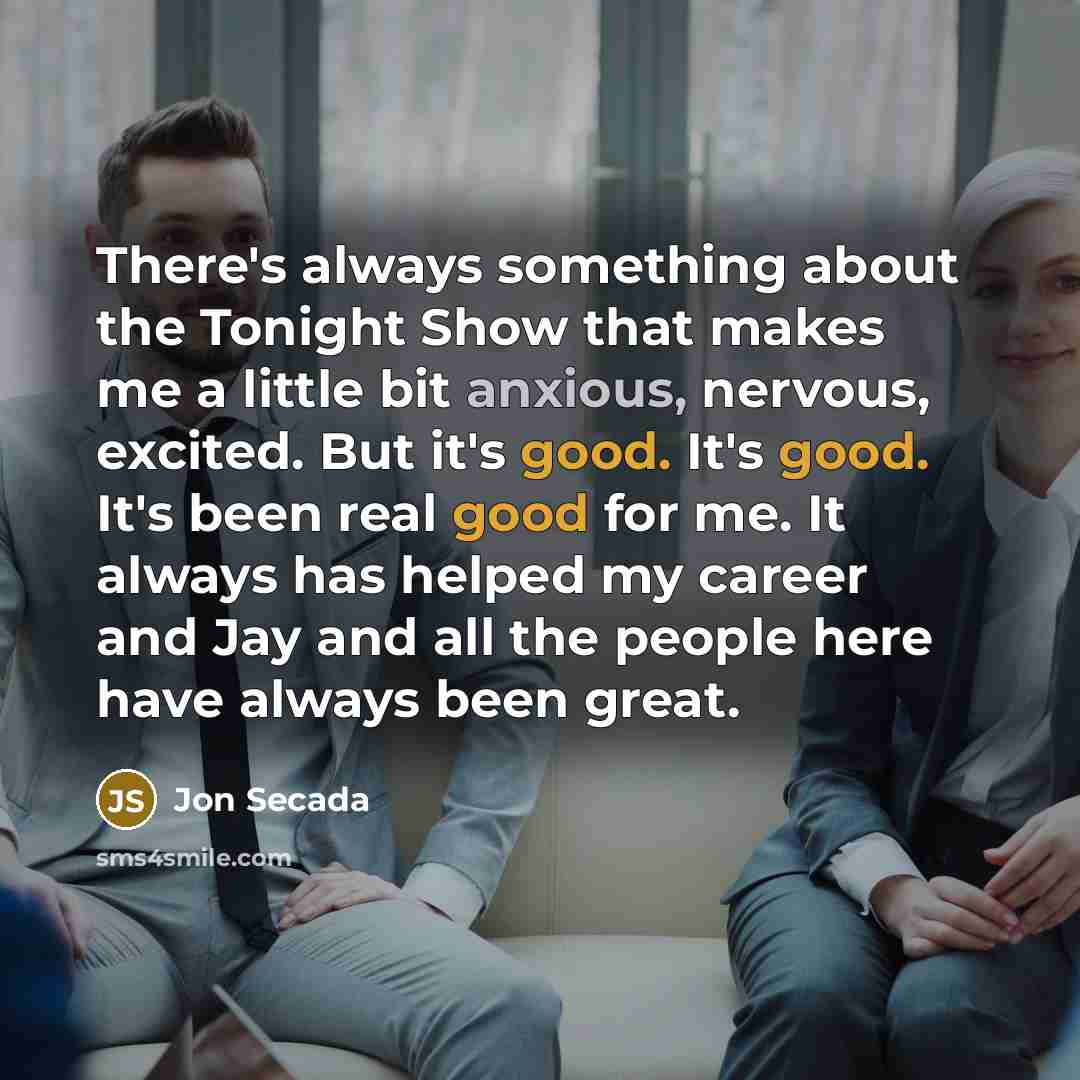 “There's always something about the Tonight Show that makes me a little bit anxious, nervous, excited. But it's good. It's good. It's been real good for me. It always has helped my career and Jay and all the people here have always been great.” quote by Jon Secada