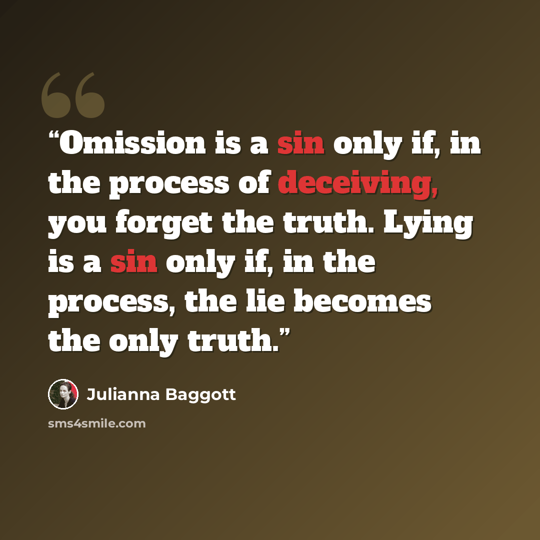 “Omission is a sin only if, in the process of deceiving, you forget the truth. Lying is a sin only if, in the process, the lie becomes the only truth.” quote by Julianna Baggott