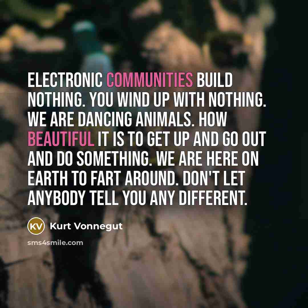 “Electronic communities build nothing. You wind up with nothing. We are dancing animals. How beautiful it is to get up and go out and do something. We are here on Earth to fart around. Don't let anybody tell you any different.” quote by Kurt Vonnegut