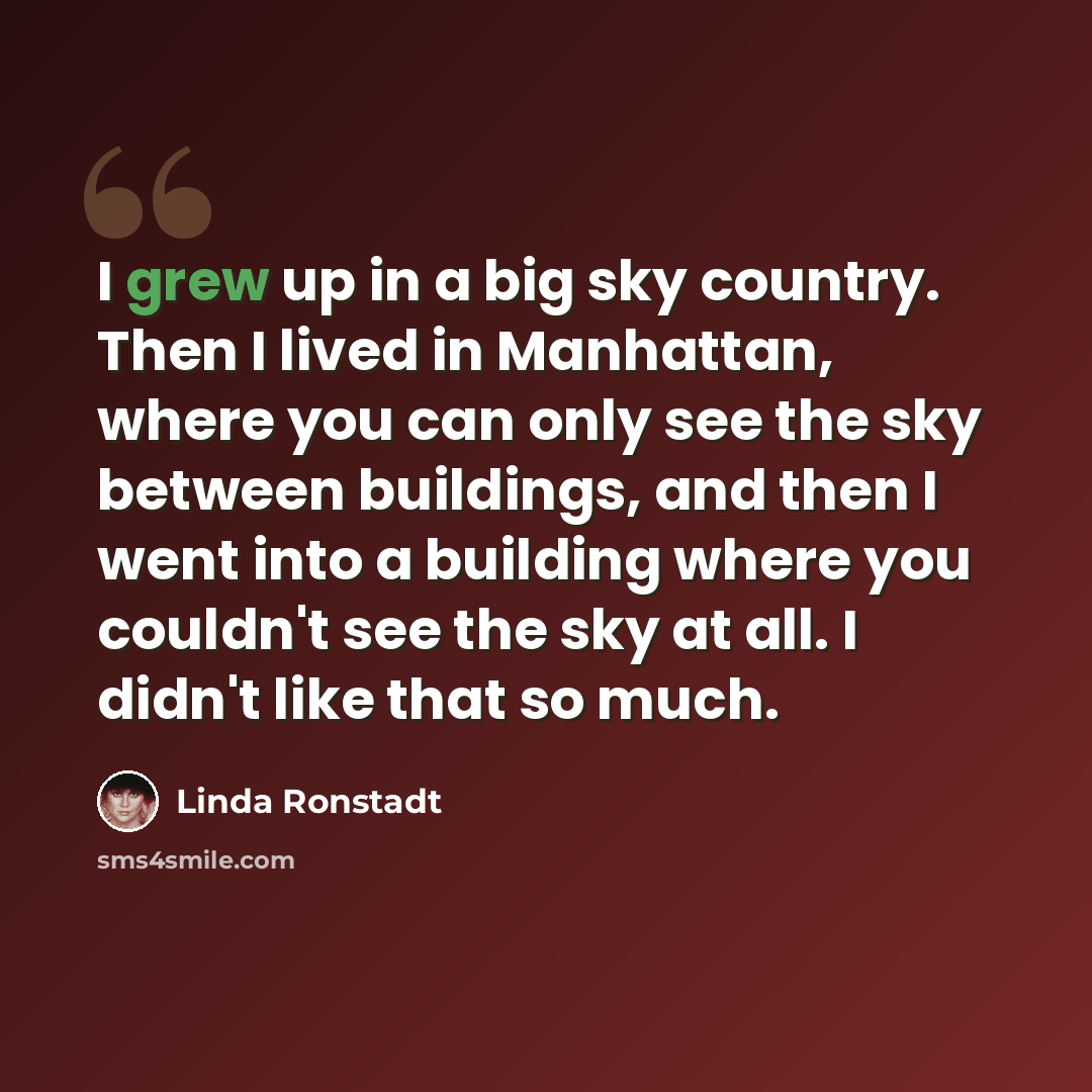“I grew up in a big sky country. Then I lived in Manhattan, where you can only see the sky between buildings, and then I went into a building where you couldn't see the sky at all. I didn't like that so much.” quote by Linda Ronstadt