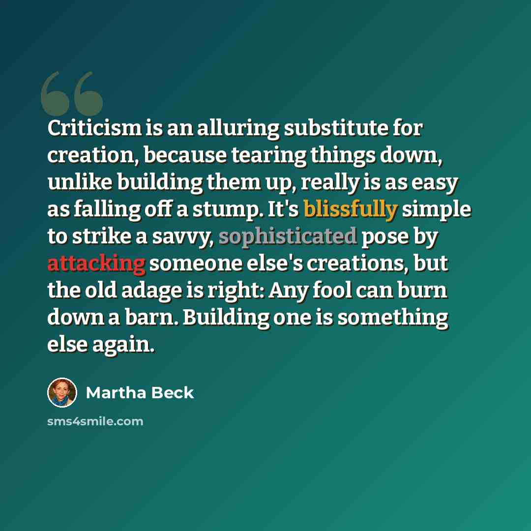 “Criticism is an alluring substitute for creation, because tearing things down, unlike building them up, really is as easy as falling off a stump. It's blissfully simple to strike a savvy, sophisticated pose by attacking someone else's creations, but the old adage is right: Any fool can burn down a…” quote by Martha Beck
