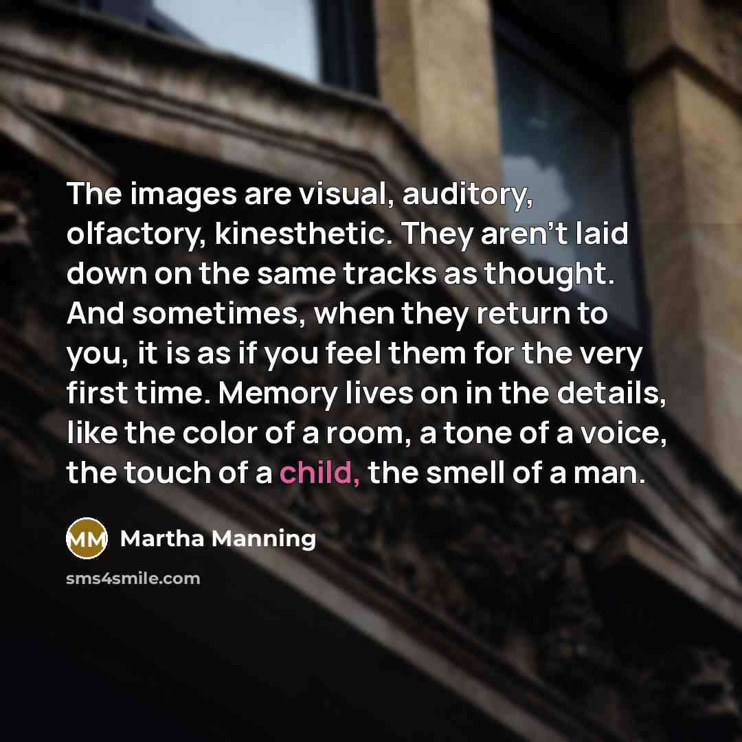 “The images are visual, auditory, olfactory, kinesthetic. They aren't laid down on the same tracks as thought. And sometimes, when they return to you, it is as if you feel them for the very first time. Memory lives on in the details, like the color of a room, a tone of a voice, the touch of a…” quote by Martha Manning