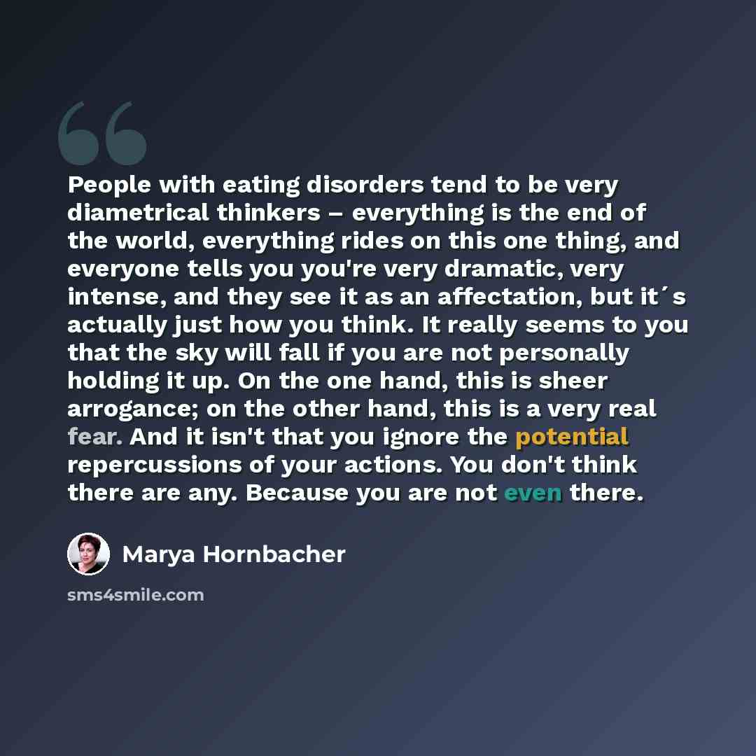 “People with eating disorders tend to be very diametrical thinkers – everything is the end of the world, everything rides on this one thing, and everyone tells you you're very dramatic, very intense, and they see it as an affectation, but it´s actually just how you think. It really seems to you…” quote by Marya Hornbacher