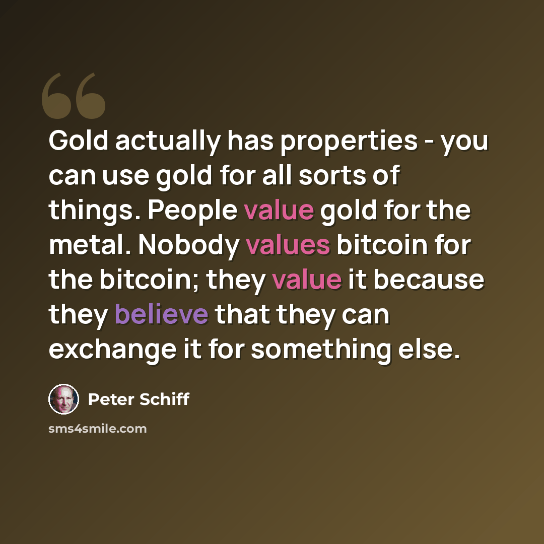 “Gold actually has properties - you can use gold for all sorts of things. People value gold for the metal. Nobody values bitcoin for the bitcoin; they value it because they believe that they can exchange it for something else.” quote by Peter Schiff