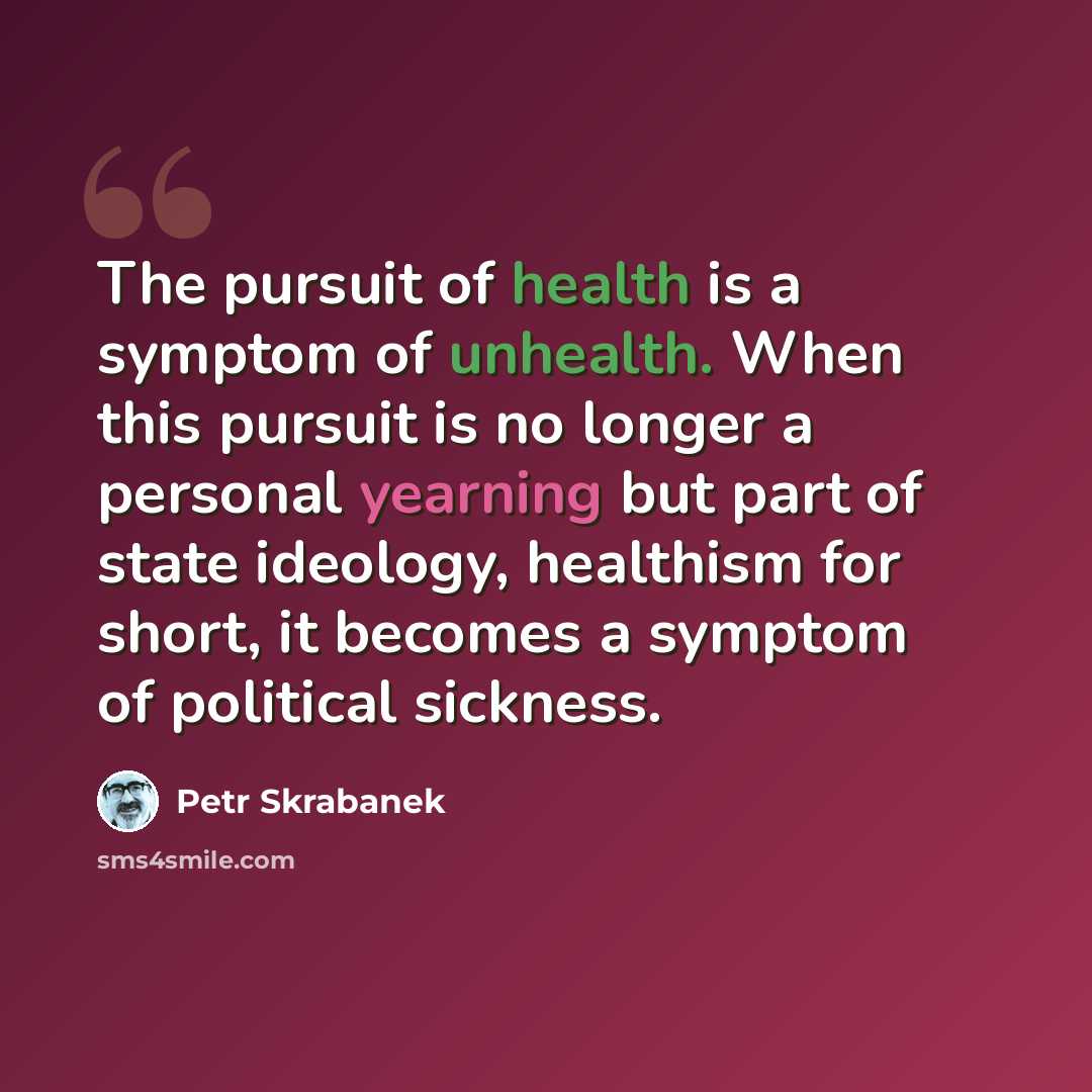 “The pursuit of health is a symptom of unhealth. When this pursuit is no longer a personal yearning but part of state ideology, healthism for short, it becomes a symptom of political sickness.” quote by Petr Skrabanek