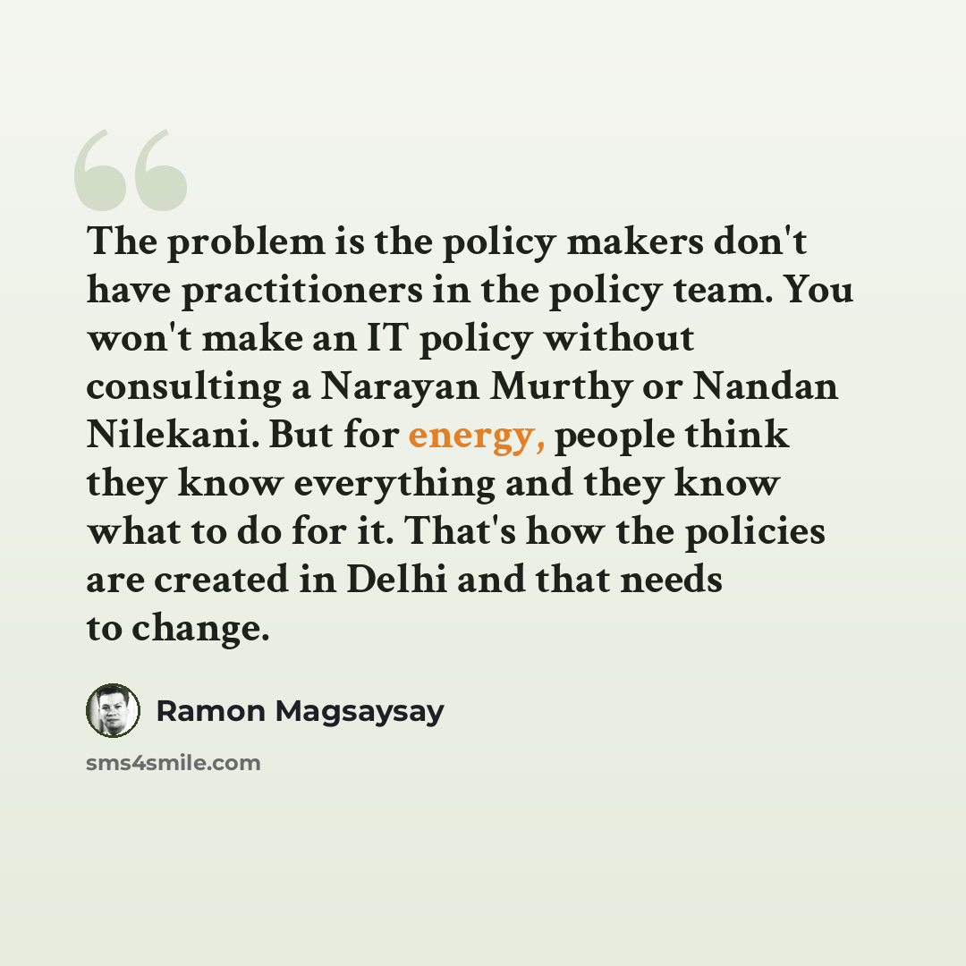 “The problem is the policy makers don't have practitioners in the policy team. You won't make an IT policy without consulting a Narayan Murthy or Nandan Nilekani. But for energy, people think they know everything and they know what to do for it. That's how the policies are created in Delhi and that…” quote by Ramon Magsaysay