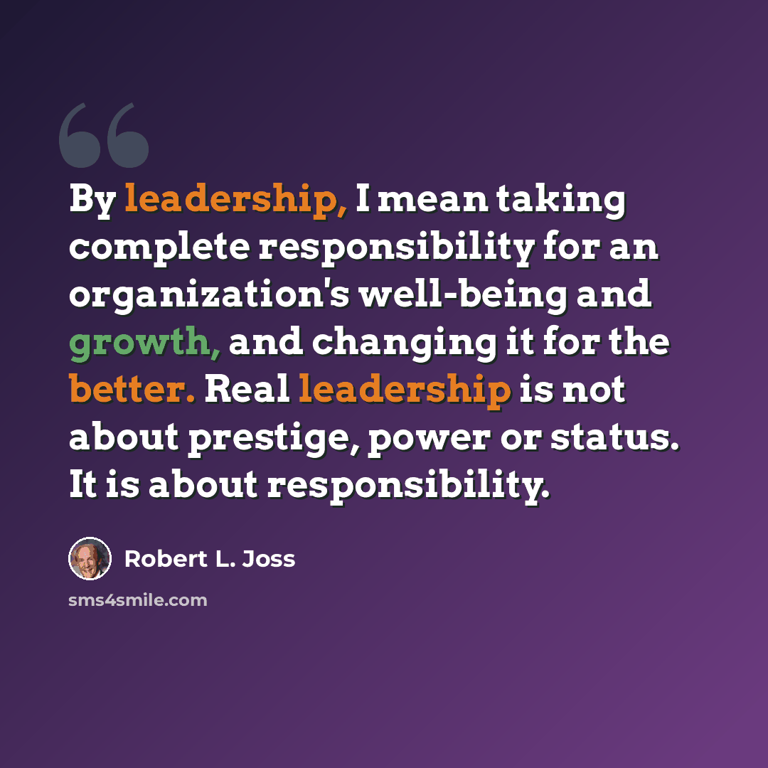 “By leadership, I mean taking complete responsibility for an organization's well-being and growth, and changing it for the better. Real leadership is not about prestige, power or status. It is about responsibility.” quote by Robert L. Joss