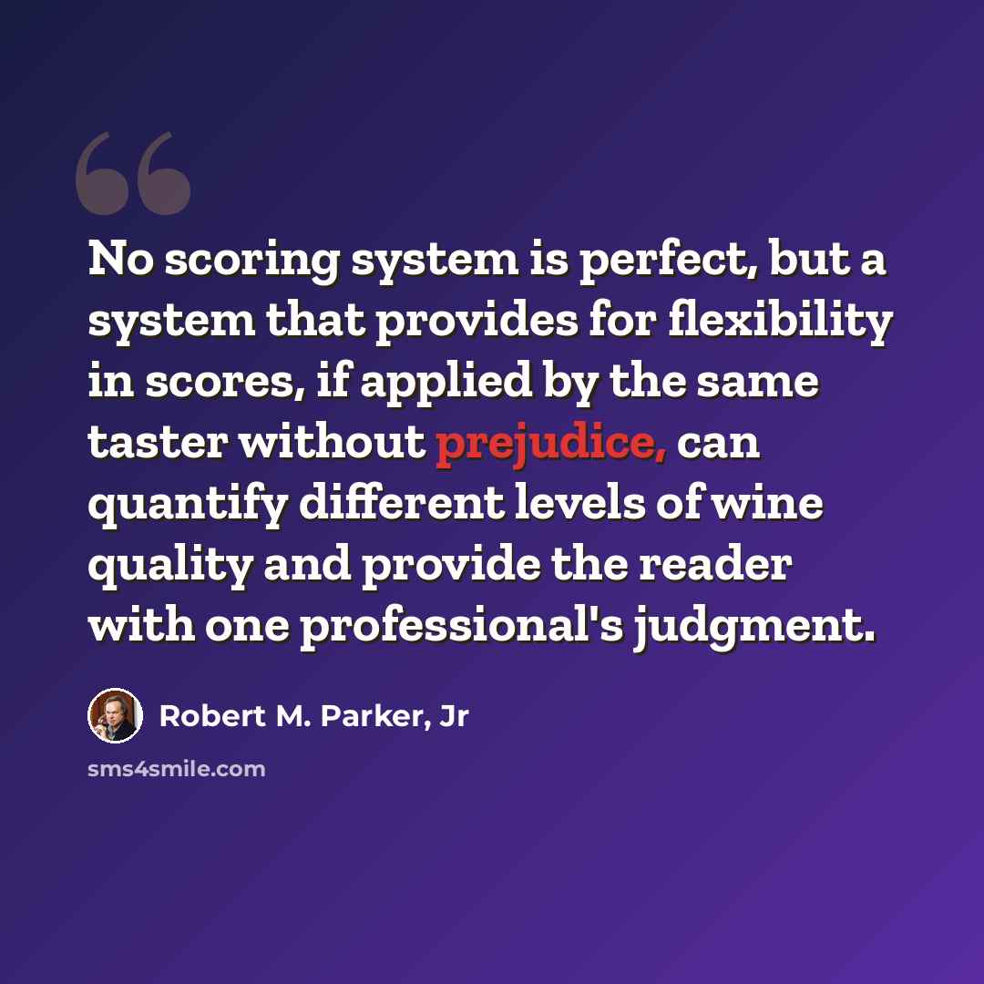 “No scoring system is perfect, but a system that provides for flexibility in scores, if applied by the same taster without prejudice, can quantify different levels of wine quality and provide the reader with one professional's judgment.” quote by Robert M. Parker, Jr