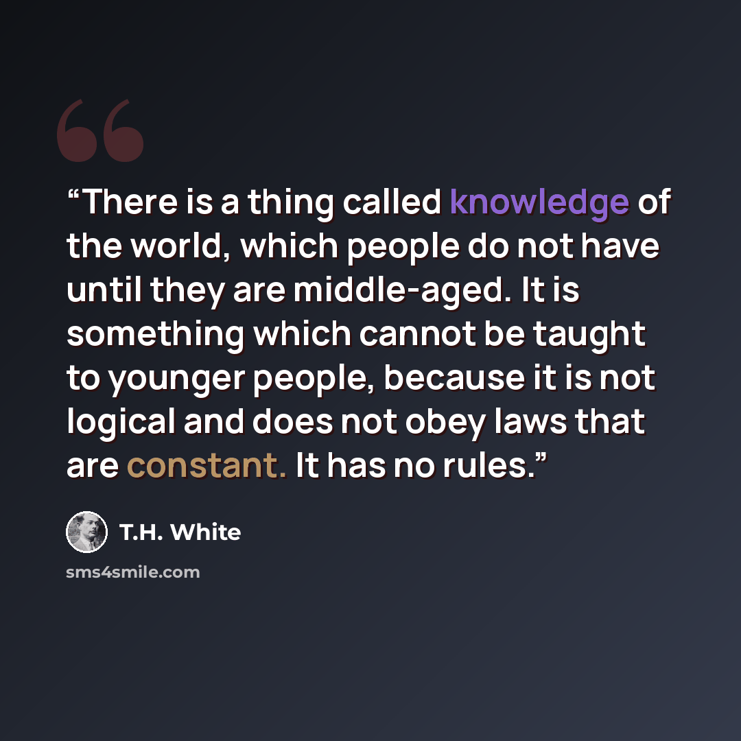 “There is a thing called knowledge of the world, which people do not have until they are middle-aged. It is something which cannot be taught to younger people, because it is not logical and does not obey laws that are constant. It has no rules.” quote by T.H. White
