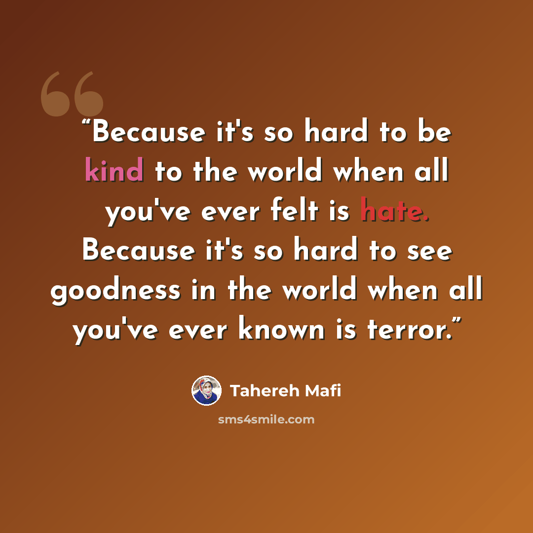 “Because it's so hard to be kind to the world when all you've ever felt is hate. Because it's so hard to see goodness in the world when all you've ever known is terror.” quote by Tahereh Mafi