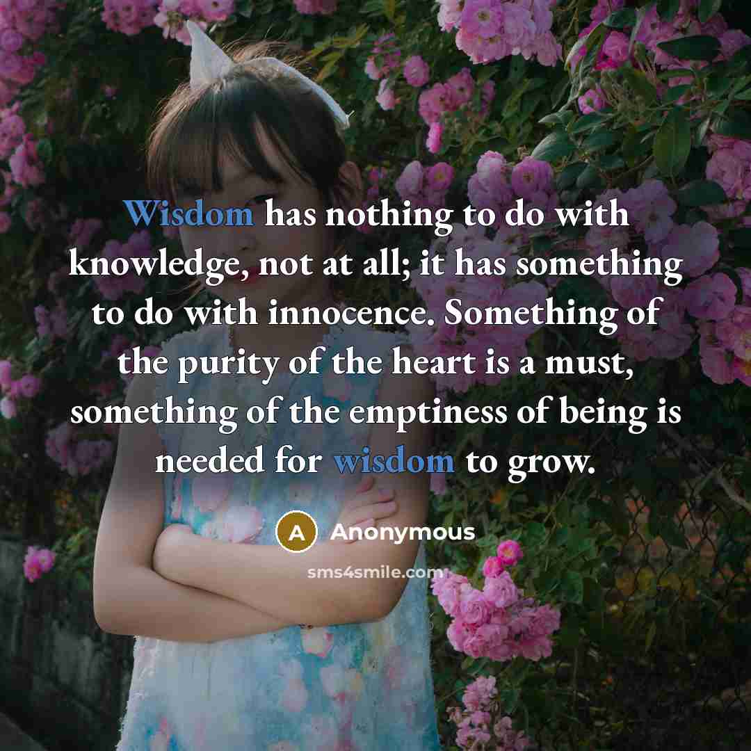 “Wisdom has nothing to do with knowledge, not at all; it has something to do with innocence. Something of the purity of the heart is a must, something of the emptiness of being is needed for wisdom to grow.” quote by Anonymous