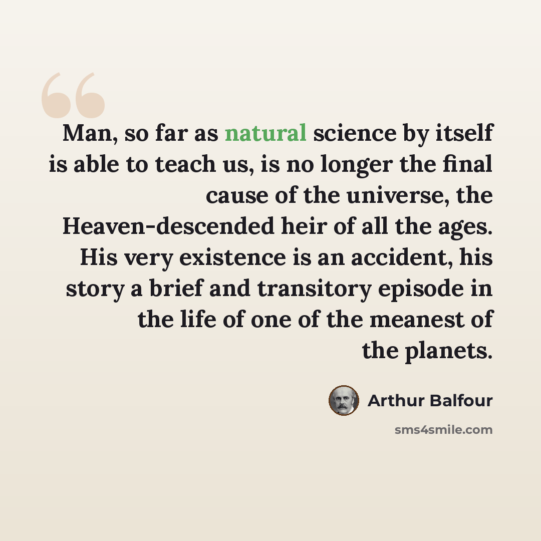 “Man, so far as natural science by itself is able to teach us, is no longer the final cause of the universe, the Heaven-descended heir of all the ages. His very existence is an accident, his story a brief and transitory episode in the life of one of the meanest of the planets.” quote by Arthur Balfour