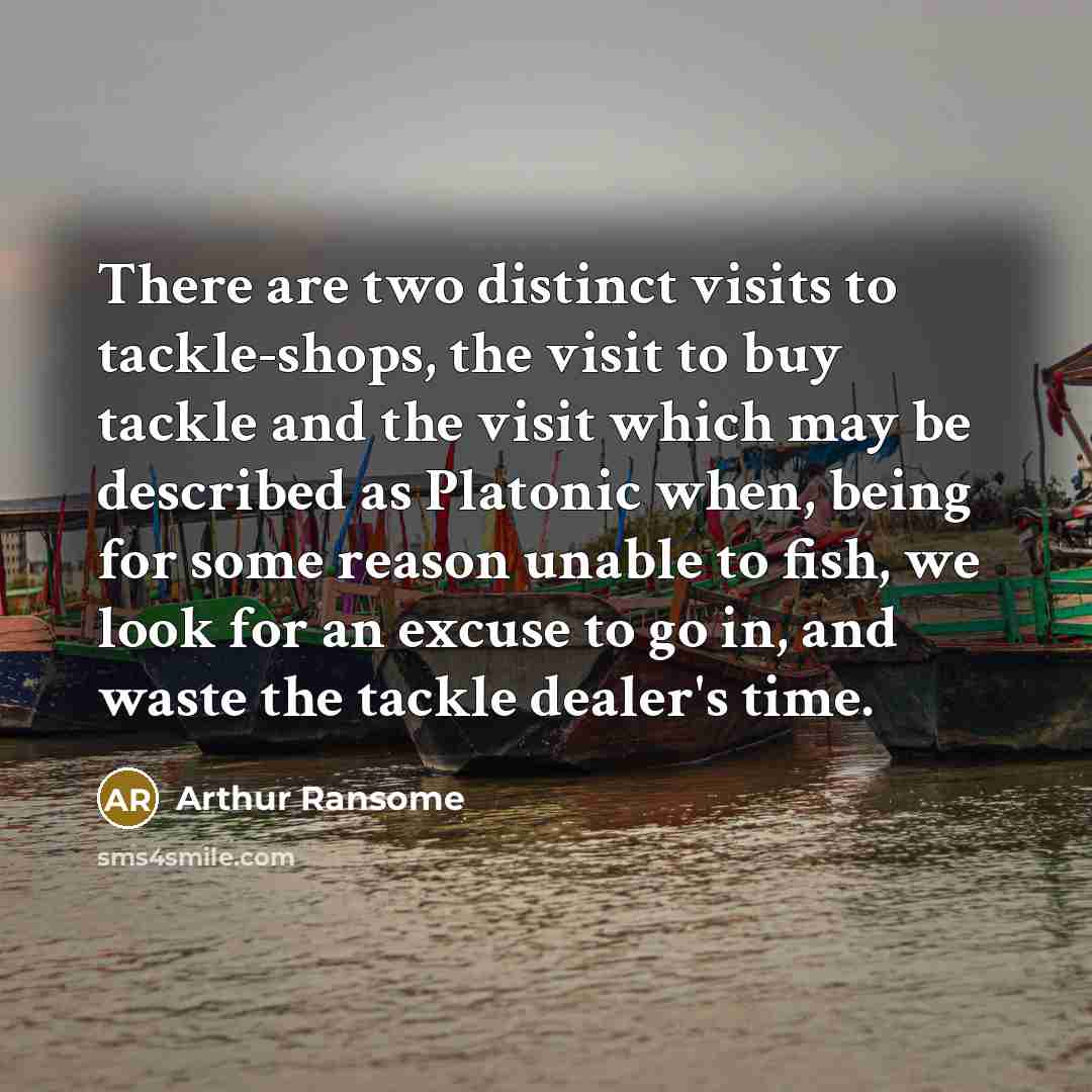 “There are two distinct visits to tackle-shops, the visit to buy tackle and the visit which may be described as Platonic when, being for some reason unable to fish, we look for an excuse to go in, and waste the tackle dealer's time.” quote by Arthur Ransome