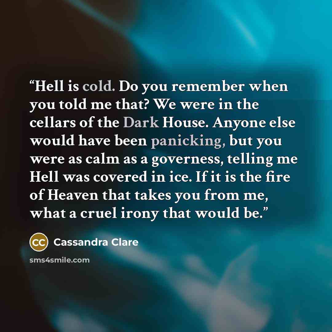 “Hell is cold. Do you remember when you told me that? We were in the cellars of the Dark House. Anyone else would have been panicking, but you were as calm as a governess, telling me Hell was covered in ice. If it is the fire of Heaven that takes you from me, what a cruel irony that would be.” quote by Cassandra Clare