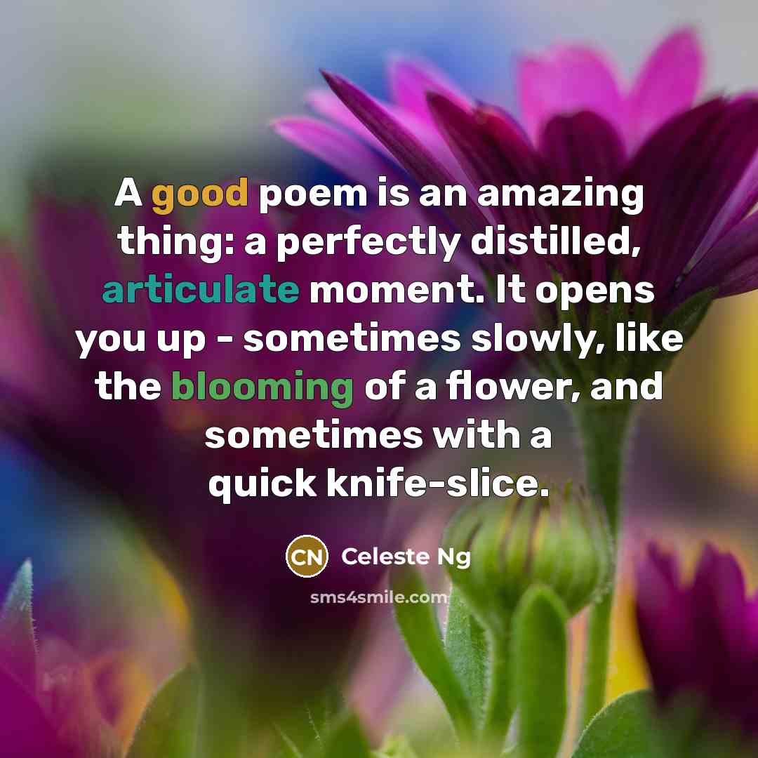 “A good poem is an amazing thing: a perfectly distilled, articulate moment. It opens you up - sometimes slowly, like the blooming of a flower, and sometimes with a quick knife-slice.” quote by Celeste Ng